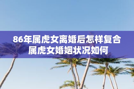 86年属虎女离婚后怎样复合 属虎女婚姻状况如何