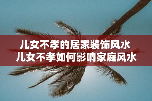 儿女不孝的居家装饰风水 儿女不孝如何影响家庭风水