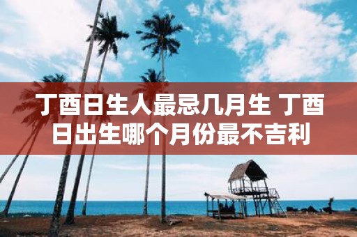 丁酉日生人最忌几月生 丁酉日出生哪个月份最不吉利