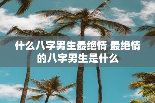 什么八字男生最绝情 最绝情的八字男生是什么