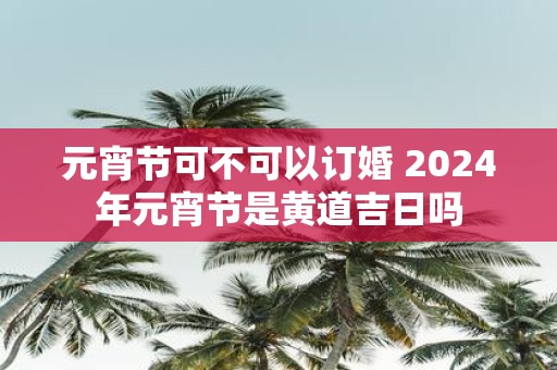 元宵节可不可以订婚 2025年元宵节是黄道吉日吗