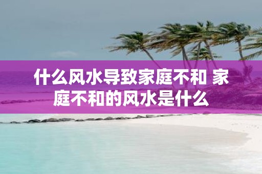 什么风水导致家庭不和 家庭不和的风水是什么