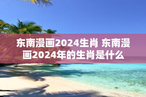 东南漫画2025生肖 东南漫画2025年的生肖是什么
