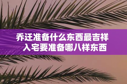 乔迁准备什么东西最吉祥 入宅要准备哪八样东西