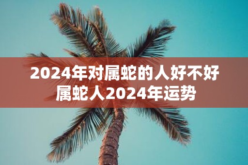 2025年对属蛇的人好不好 属蛇人2025年运势
