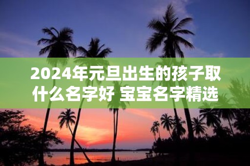 2025年元旦出生的孩子取什么名字好 宝宝名字精选集