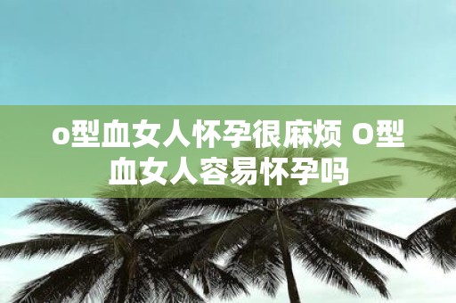 o型血女人怀孕很麻烦 O型血女人容易怀孕吗