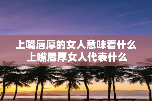 上嘴唇厚的女人意味着什么 上嘴唇厚女人代表什么