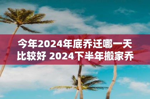 今年2025年底乔迁哪一天比较好 2025下半年搬家乔迁吉日查询