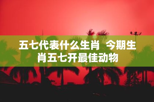 五七代表什么生肖 今期生肖五七开最佳动物