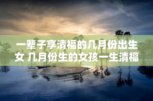 一辈子享清福的几月份出生女 几月份生的女孩一生清福