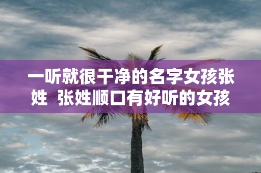 一听就很干净的名字女孩张姓 张姓顺口有好听的女孩名字