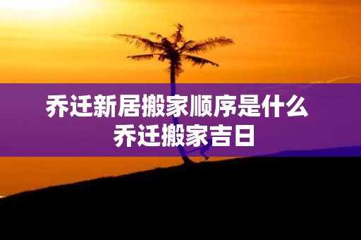 乔迁新居搬家顺序是什么 乔迁搬家吉日