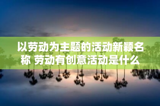 以劳动为主题的活动新颖名称 劳动有创意活动是什么