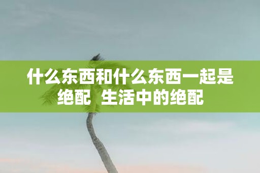 什么东西和什么东西一起是绝配 生活中的绝配
