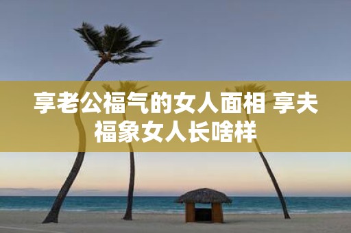 享老公福气的女人面相 享夫福象女人长啥样