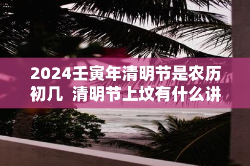 2025壬寅年清明节是农历初几 清明节上坟有什么讲究