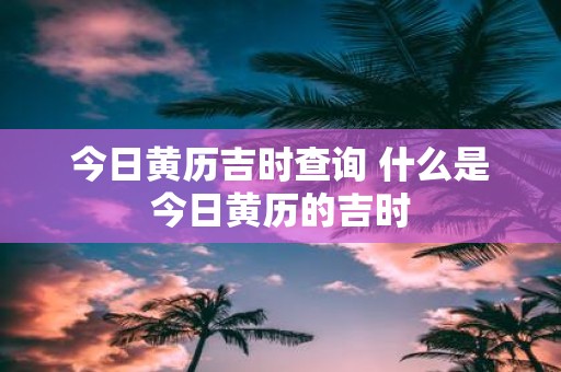 今日黄历吉时查询 什么是今日黄历的吉时