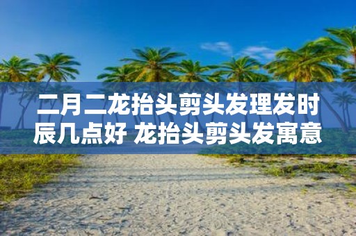 二月二龙抬头剪头发理发时辰几点好 龙抬头剪头发寓意