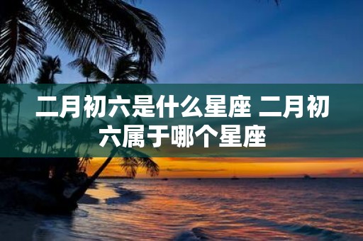 二月初六是什么星座 二月初六属于哪个星座