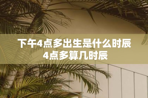下午4点多出生是什么时辰 4点多算几时辰