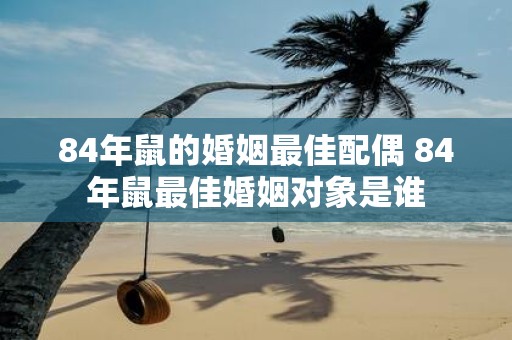 84年鼠的婚姻最佳配偶 84年鼠最佳婚姻对象是谁