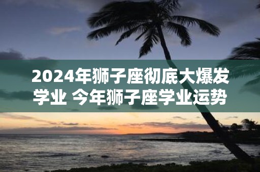 2025年狮子座彻底大爆发学业 今年狮子座学业运势如何