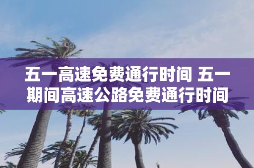 五一高速免费通行时间 五一期间高速公路免费通行时间是多久