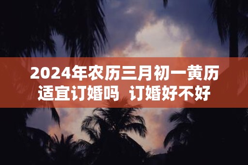 2025年农历三月初一黄历适宜订婚吗 订婚好不好
