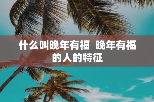 什么叫晚年有福 晚年有福的人的特征