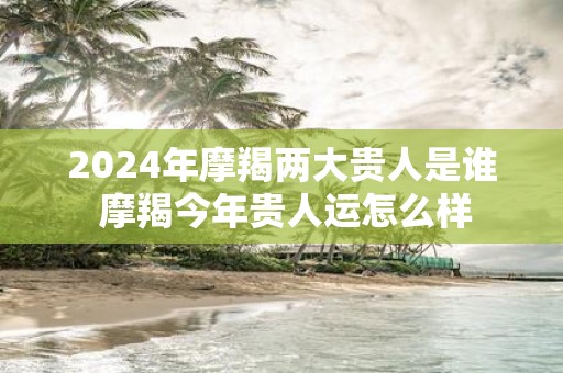 2025年摩羯两大贵人是谁 摩羯今年贵人运怎么样