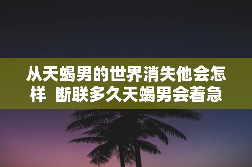 从天蝎男的世界消失他会怎样 断联多久天蝎男会着急