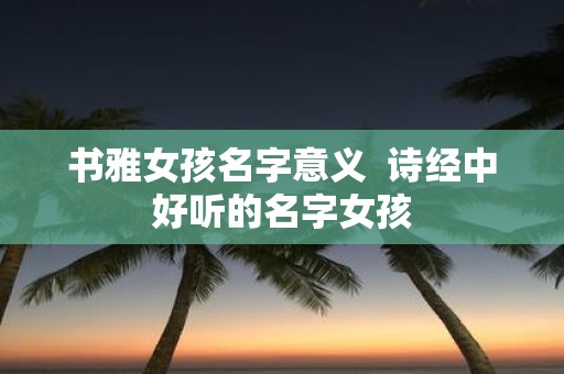 书雅女孩名字意义 诗经中好听的名字女孩
