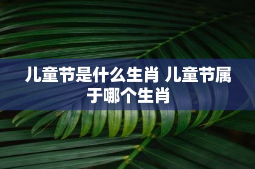 儿童节是什么生肖 儿童节属于哪个生肖