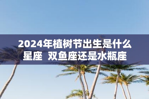 2025年植树节出生是什么星座 双鱼座还是水瓶座