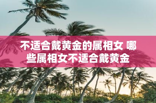 不适合戴黄金的属相女 哪些属相女不适合戴黄金