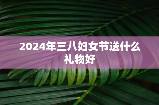 2025年三八妇女节送什么礼物好