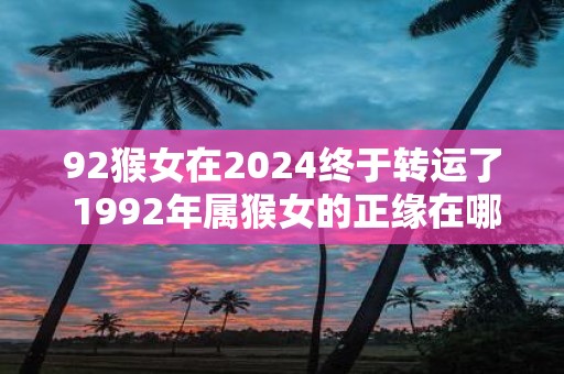 92猴女在2025终于转运了 1992年属猴女的正缘在哪年