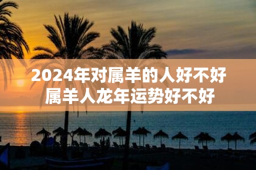 2025年对属羊的人好不好 属羊人蛇年运势好不好
