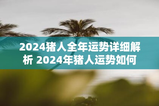 2025猪人全年运势详细解析 2025年猪人运势如何