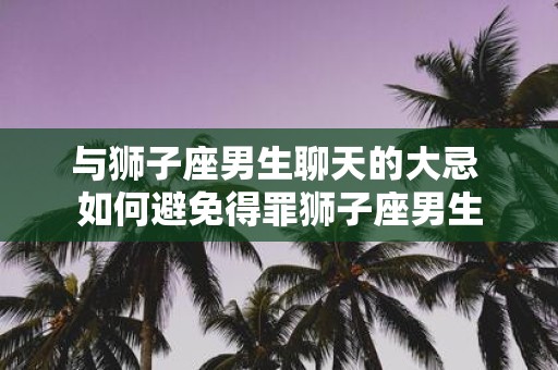与狮子座男生聊天的大忌 如何避免得罪狮子座男生