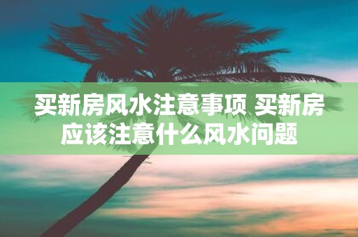 买新房风水注意事项 买新房应该注意什么风水问题