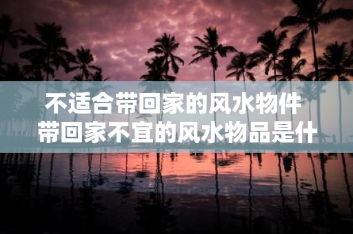 不适合带回家的风水物件 带回家不宜的风水物品是什么