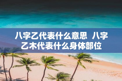 八字乙代表什么意思 八字乙木代表什么身体部位