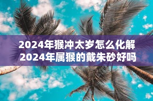 2025年猴冲太岁怎么化解 2025年属猴的戴朱砂好吗
