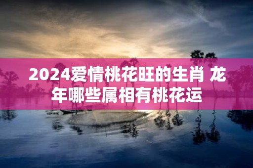 2025爱情桃花旺的生肖 蛇年哪些属相有桃花运
