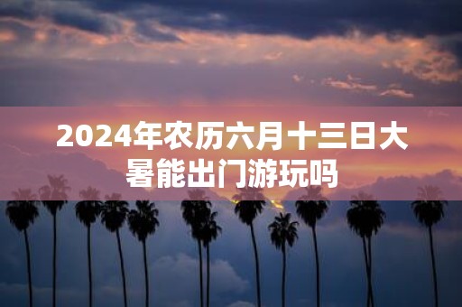 2025年农历六月十三日大暑能出门游玩吗