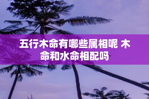 五行木命有哪些属相呢 木命和水命相配吗