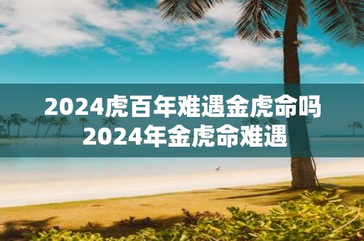 2025虎百年难遇金虎命吗 2025年金虎命难遇