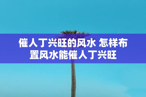 催人丁兴旺的风水 怎样布置风水能催人丁兴旺